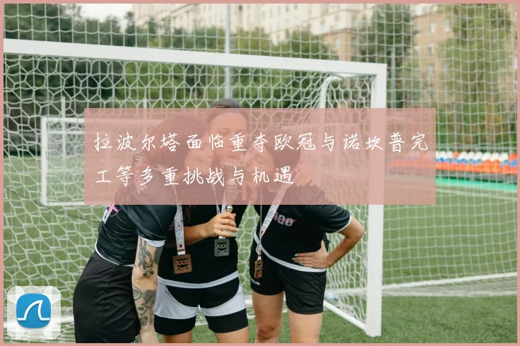 拉波尔塔面临重夺欧冠与诺坎普完工等多重挑战与机遇