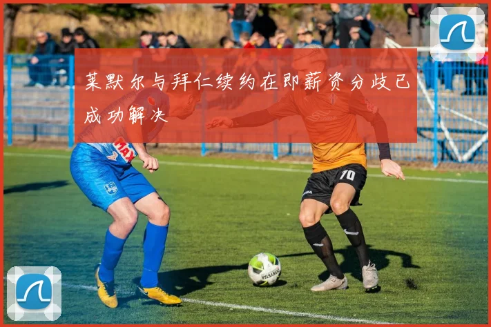 莱默尔与拜仁续约在即薪资分歧已成功解决