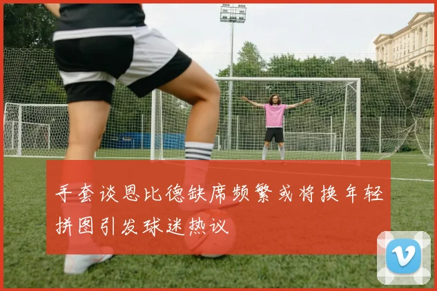 手套谈恩比德缺席频繁或将换年轻拼图引发球迷热议