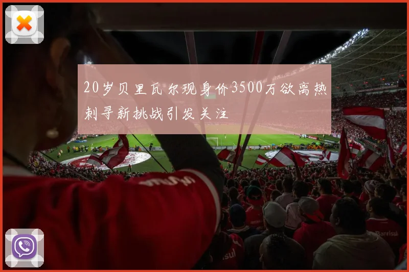 20岁贝里瓦尔现身价3500万欲离热刺寻新挑战引发关注