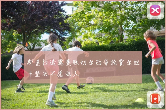 斯基拉透露曼联切尔西争抢霍尔纽卡坚决不愿放人