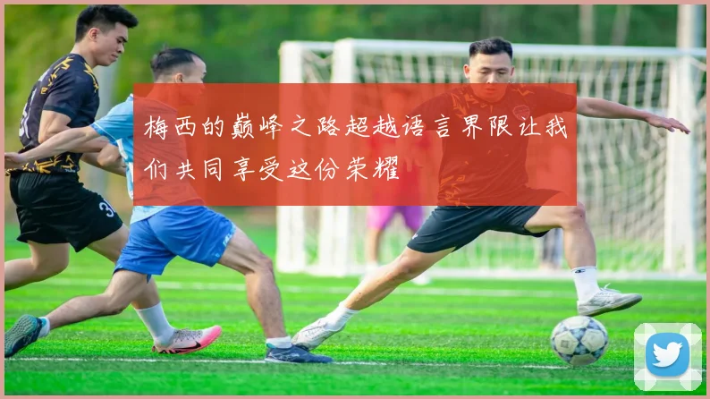 梅西的巅峰之路超越语言界限让我们共同享受这份荣耀