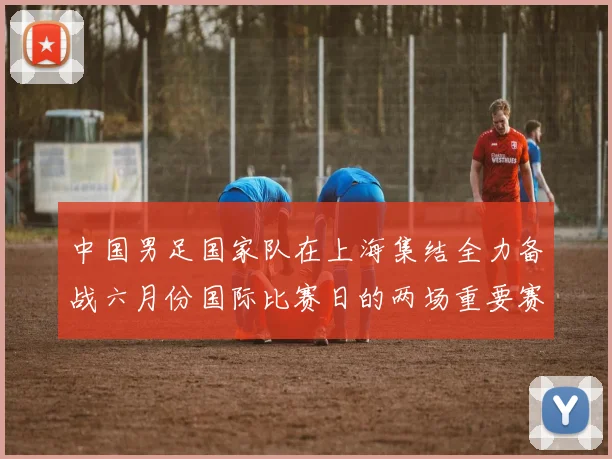 中国男足国家队在上海集结全力备战六月份国际比赛日的两场重要赛事