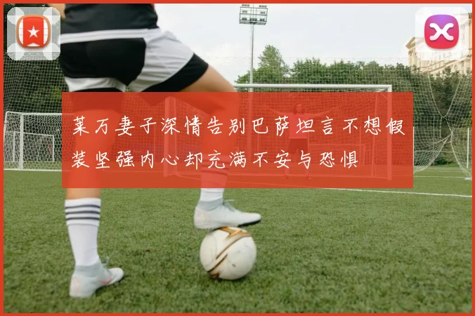 莱万妻子深情告别巴萨坦言不想假装坚强内心却充满不安与恐惧