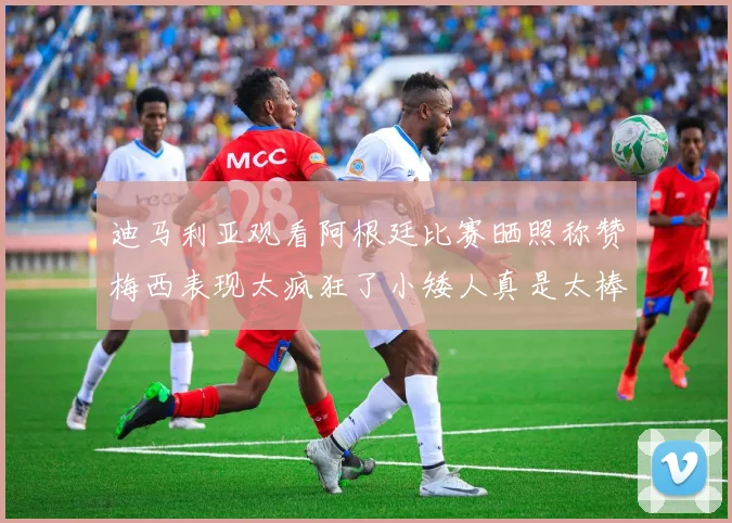 迪马利亚观看阿根廷比赛晒照称赞梅西表现太疯狂了小矮人真是太棒了