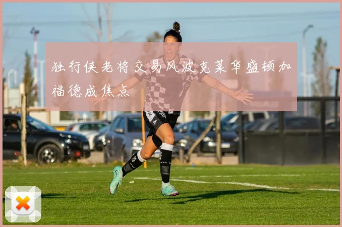 独行侠老将交易风波克莱华盛顿加福德成焦点