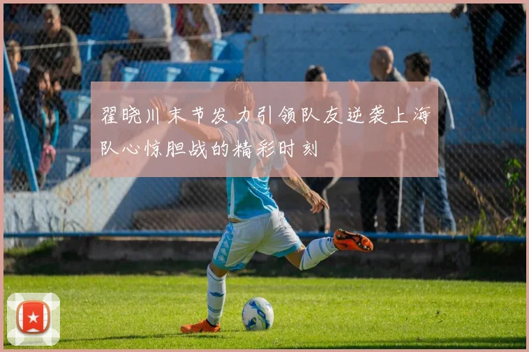 翟晓川末节发力引领队友逆袭上海队心惊胆战的精彩时刻