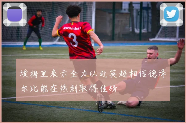 埃梅里表示全力以赴英超相信德泽尔比能在热刺取得佳绩