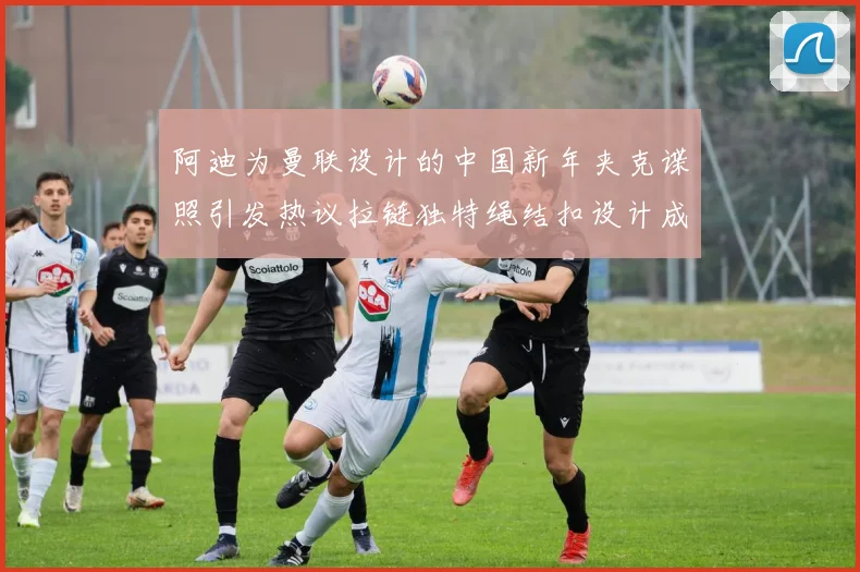 阿迪为曼联设计的中国新年夹克谍照引发热议拉链独特绳结扣设计成亮点