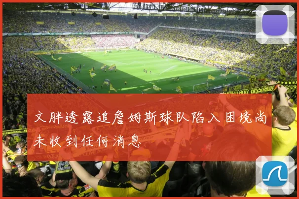 文胖透露追詹姆斯球队陷入困境尚未收到任何消息