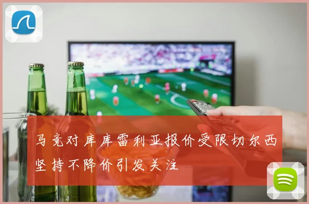 马竞对库库雷利亚报价受限切尔西坚持不降价引发关注