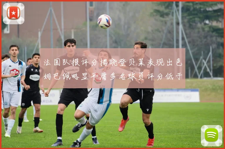 法国队报评分揭晓登贝莱表现出色姆巴佩略显平庸多名球员评分低于六分