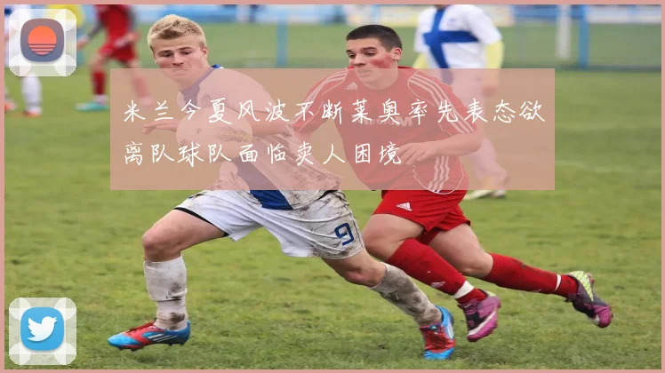 米兰今夏风波不断莱奥率先表态欲离队球队面临卖人困境