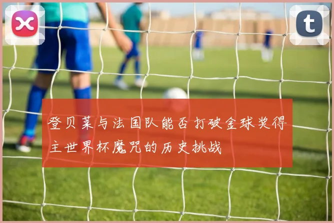 登贝莱与法国队能否打破金球奖得主世界杯魔咒的历史挑战