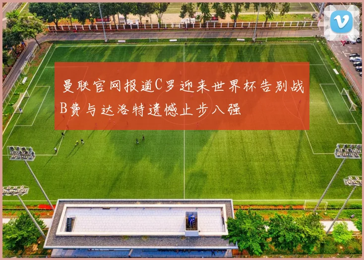 曼联官网报道C罗迎来世界杯告别战B费与达洛特遗憾止步八强