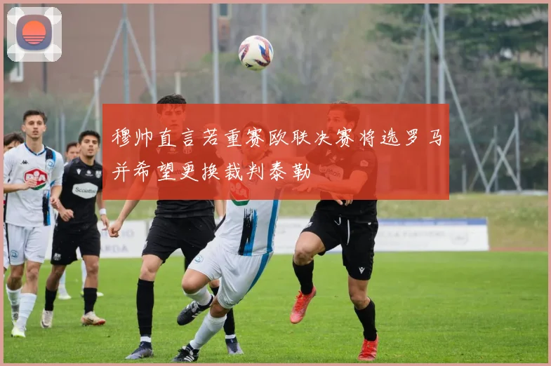 穆帅直言若重赛欧联决赛将选罗马并希望更换裁判泰勒