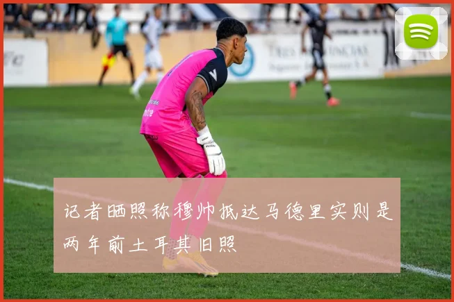 记者晒照称穆帅抵达马德里实则是两年前土耳其旧照