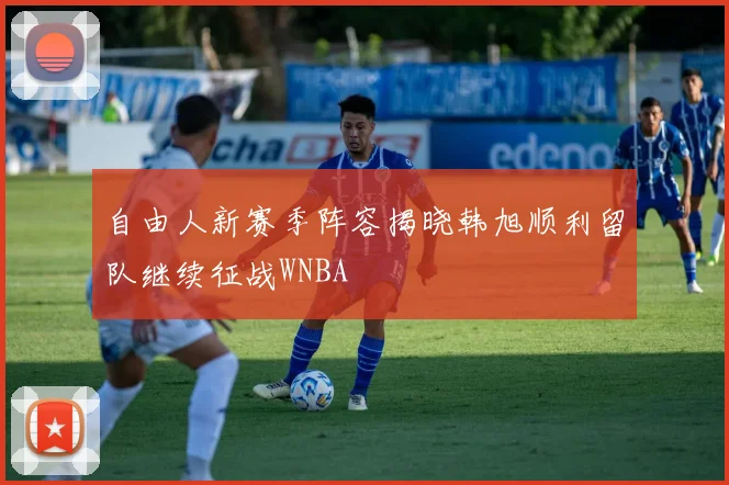 自由人新赛季阵容揭晓韩旭顺利留队继续征战WNBA