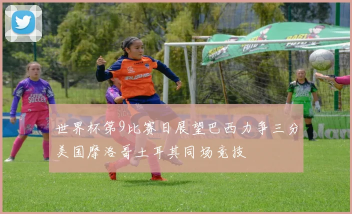 世界杯第9比赛日展望巴西力争三分美国摩洛哥土耳其同场竞技