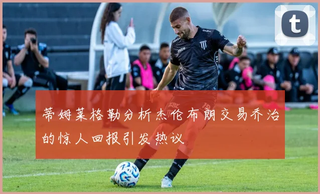蒂姆莱格勒分析杰伦布朗交易乔治的惊人回报引发热议