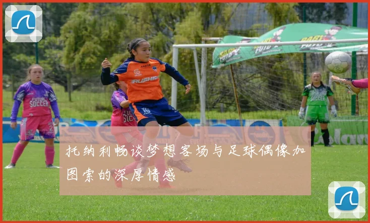 托纳利畅谈梦想客场与足球偶像加图索的深厚情感