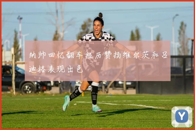 纳帅回忆翻车经历赞扬维尔茨和吕迪格表现出色
