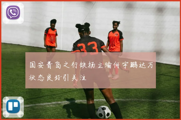 国安青岛之行缺杨立瑜何宇鹏达万状态良好引关注