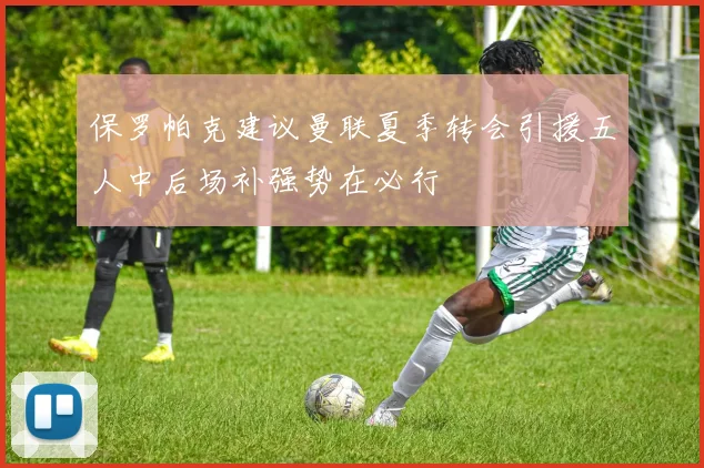 保罗帕克建议曼联夏季转会引援五人中后场补强势在必行