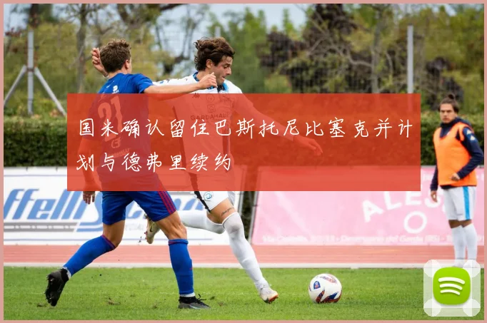 国米确认留住巴斯托尼比塞克并计划与德弗里续约