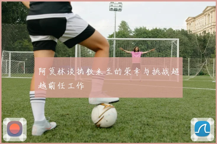 阿莫林谈执教米兰的荣幸与挑战超越前任工作