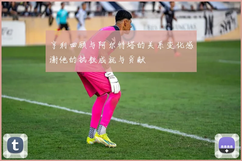 亨利回顾与阿尔特塔的关系变化感谢他的执教成就与贡献