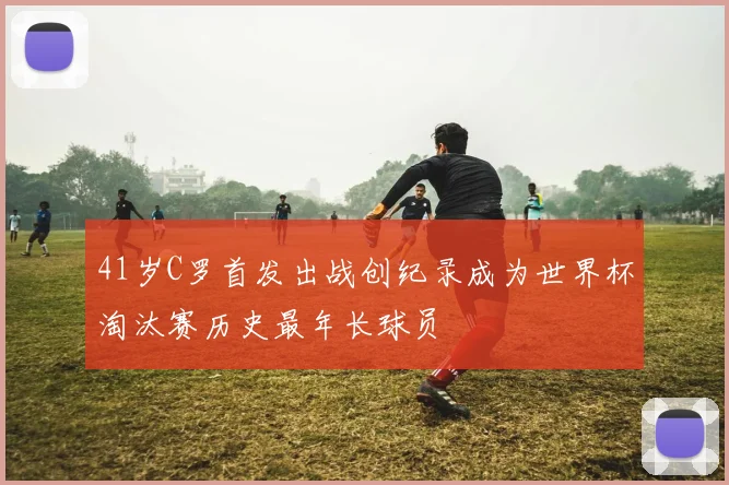 41岁C罗首发出战创纪录成为世界杯淘汰赛历史最年长球员