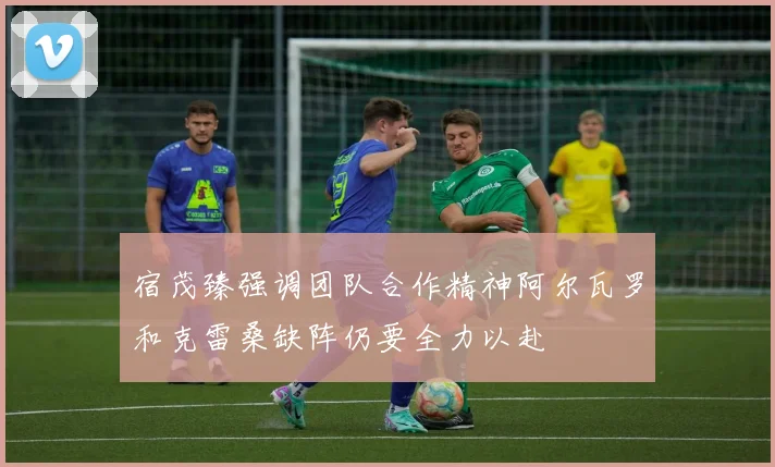 宿茂臻强调团队合作精神阿尔瓦罗和克雷桑缺阵仍要全力以赴