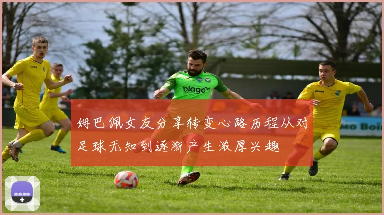 姆巴佩女友分享转变心路历程从对足球无知到逐渐产生浓厚兴趣