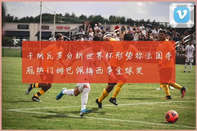 卡纳瓦罗分析世界杯形势称法国夺冠热门姆巴佩梅西争金球奖