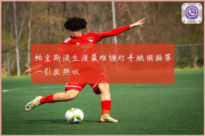 帕金斯谈生涯最难缠对手姚明排第一引发热议