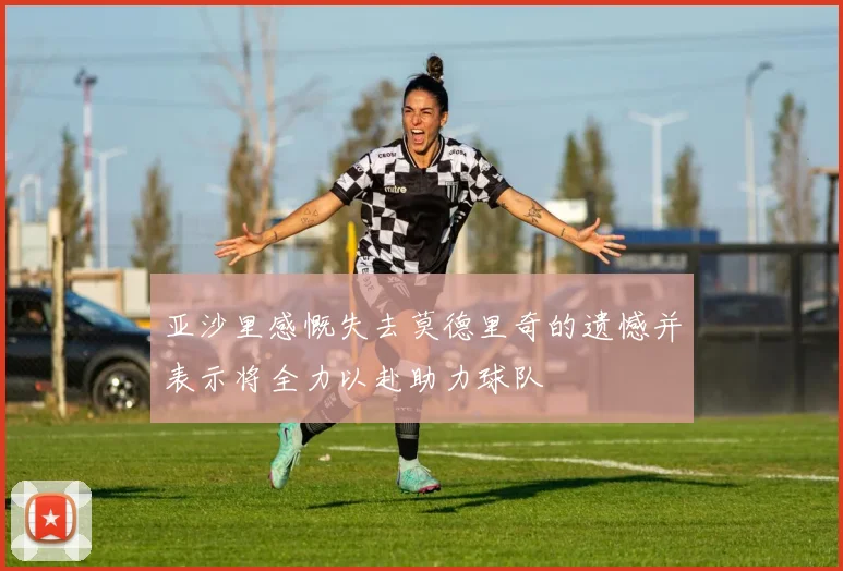 亚沙里感慨失去莫德里奇的遗憾并表示将全力以赴助力球队