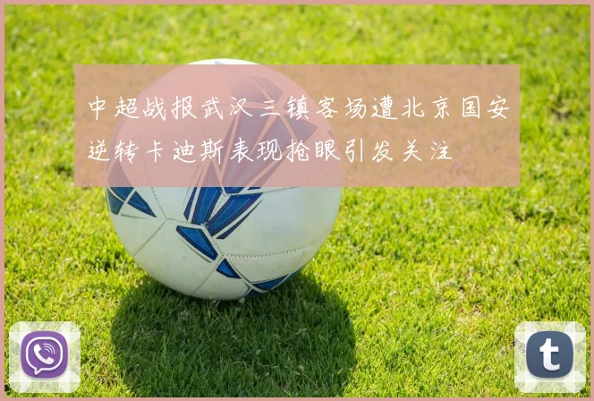 中超战报武汉三镇客场遭北京国安逆转卡迪斯表现抢眼引发关注